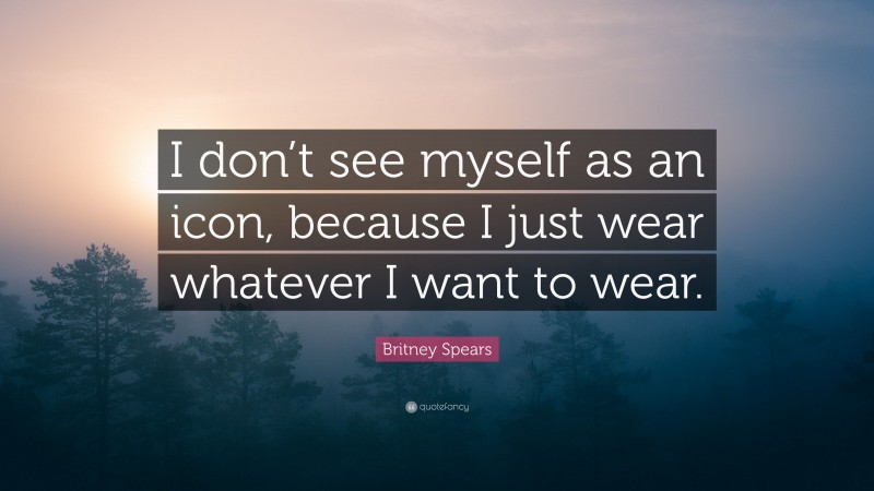 Britney Spears Quote: “I don’t see myself as an icon, because I just wear whatever I want to wear.”