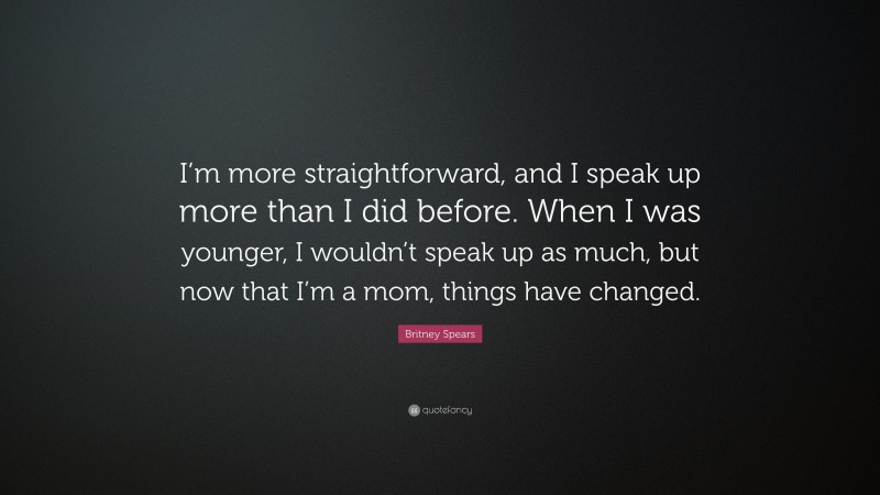 Britney Spears Quote: “I’m more straightforward, and I speak up more than I did before. When I was younger, I wouldn’t speak up as much, but now that I’m a mom, things have changed.”