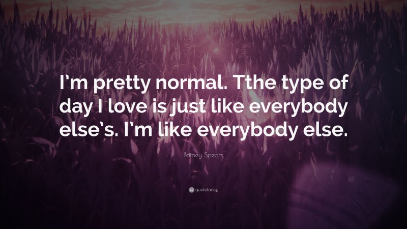 Britney Spears Quote: “I’m pretty normal. Tthe type of day I love is just like everybody else’s. I’m like everybody else.”