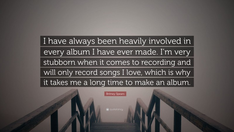 Britney Spears Quote: “I have always been heavily involved in every album I have ever made. I’m very stubborn when it comes to recording and will only record songs I love, which is why it takes me a long time to make an album.”