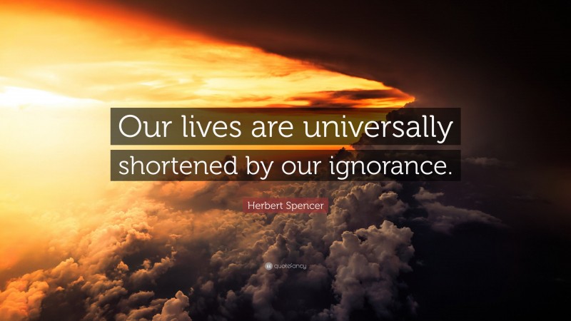 Herbert Spencer Quote: “Our lives are universally shortened by our ignorance.”
