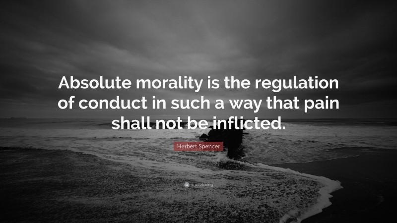 Herbert Spencer Quote: “Absolute morality is the regulation of conduct in such a way that pain shall not be inflicted.”