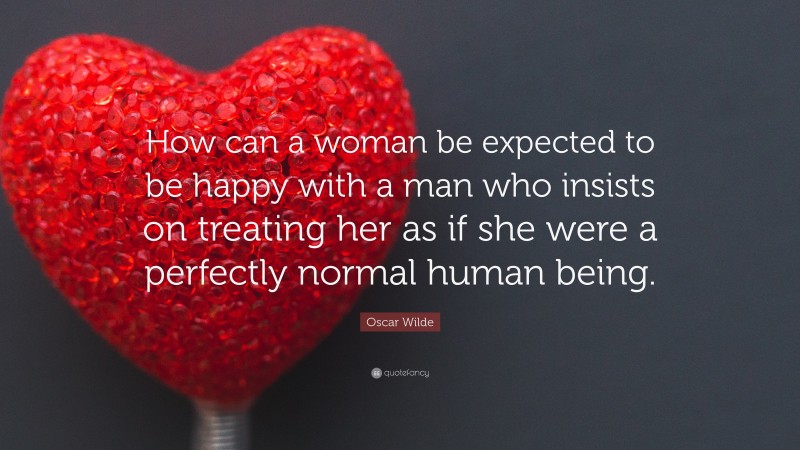 Oscar Wilde Quote: “How can a woman be expected to be happy with a man who insists on treating her as if she were a perfectly normal human being.”