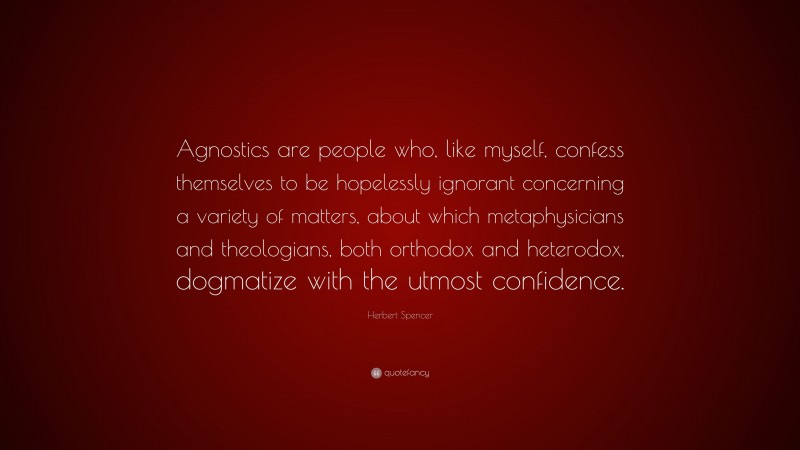 Herbert Spencer Quote: “Agnostics are people who, like myself, confess themselves to be hopelessly ignorant concerning a variety of matters, about which metaphysicians and theologians, both orthodox and heterodox, dogmatize with the utmost confidence.”