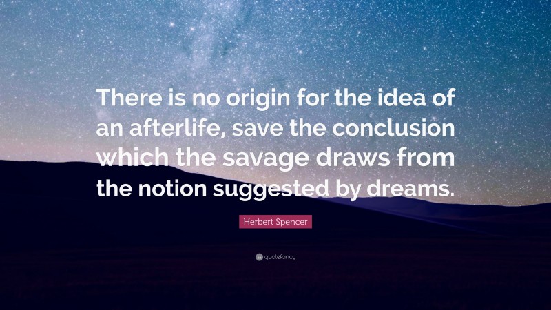 Herbert Spencer Quote: “There is no origin for the idea of an afterlife, save the conclusion which the savage draws from the notion suggested by dreams.”