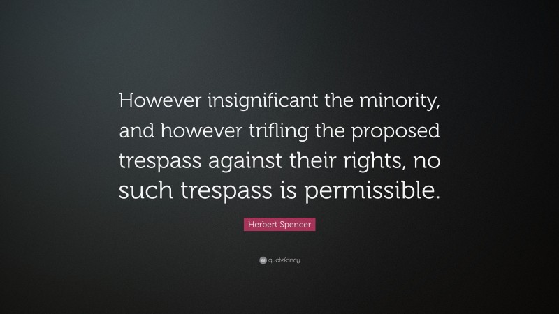 Herbert Spencer Quote: “However insignificant the minority, and however trifling the proposed trespass against their rights, no such trespass is permissible.”