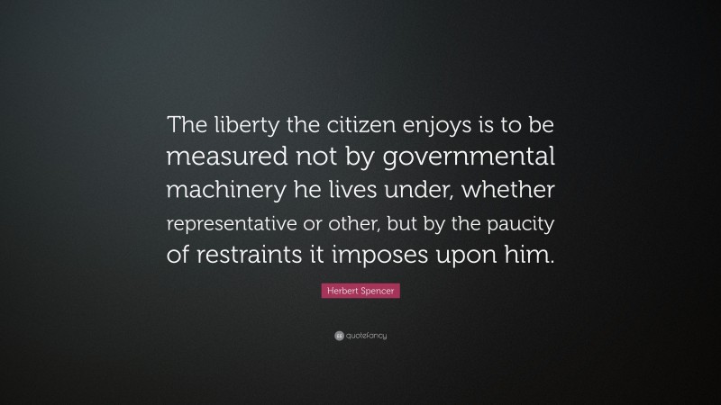 Herbert Spencer Quote: “The liberty the citizen enjoys is to be measured not by governmental machinery he lives under, whether representative or other, but by the paucity of restraints it imposes upon him.”