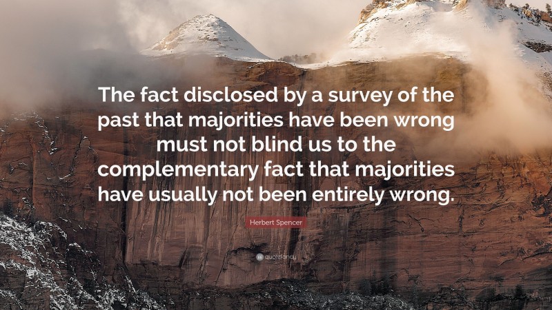 Herbert Spencer Quote: “The fact disclosed by a survey of the past that majorities have been wrong must not blind us to the complementary fact that majorities have usually not been entirely wrong.”