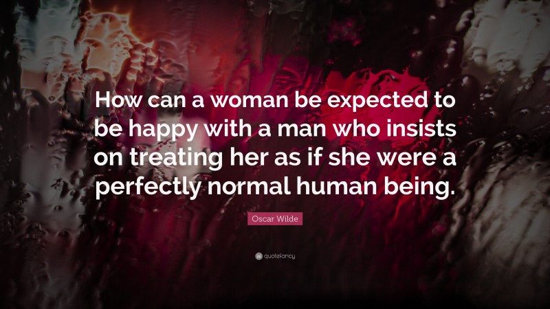 Oscar Wilde Quote: “How can a woman be expected to be happy with a man who insists on treating her as if she were a perfectly normal human being.”