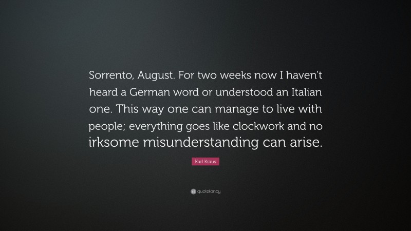 Karl Kraus Quote: “Sorrento, August. For two weeks now I haven’t heard a German word or understood an Italian one. This way one can manage to live with people; everything goes like clockwork and no irksome misunderstanding can arise.”