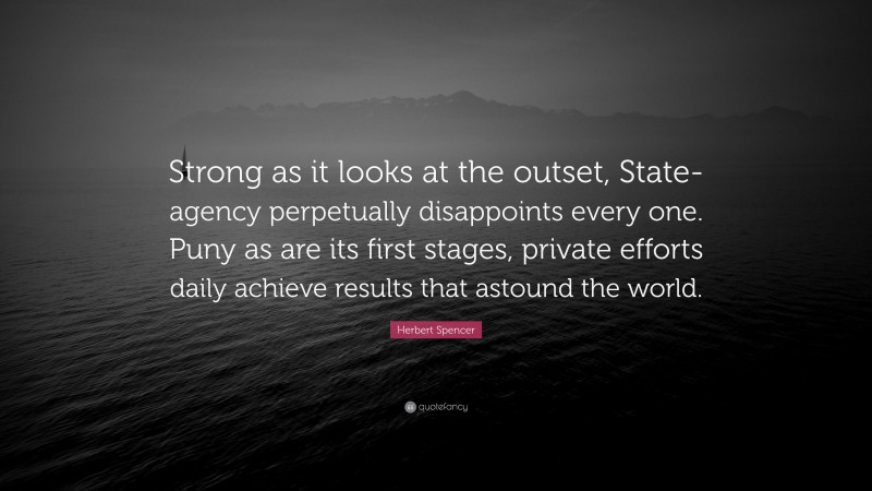 Herbert Spencer Quote: “Strong as it looks at the outset, State-agency perpetually disappoints every one. Puny as are its first stages, private efforts daily achieve results that astound the world.”