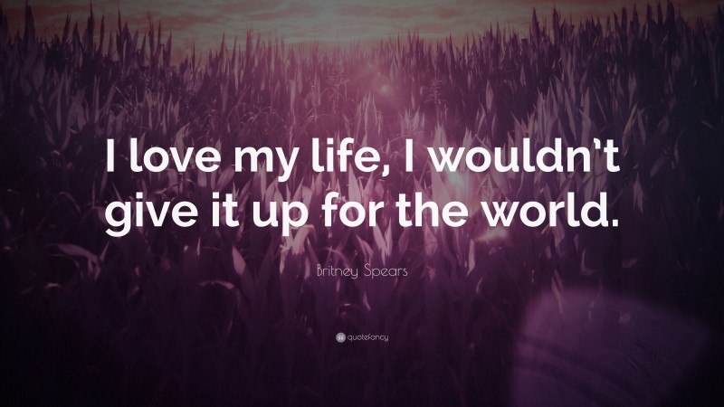 Britney Spears Quote: “I love my life, I wouldn’t give it up for the world.”