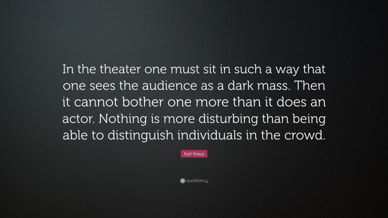 Karl Kraus Quote: “In the theater one must sit in such a way that one sees the audience as a dark mass. Then it cannot bother one more than it does an actor. Nothing is more disturbing than being able to distinguish individuals in the crowd.”