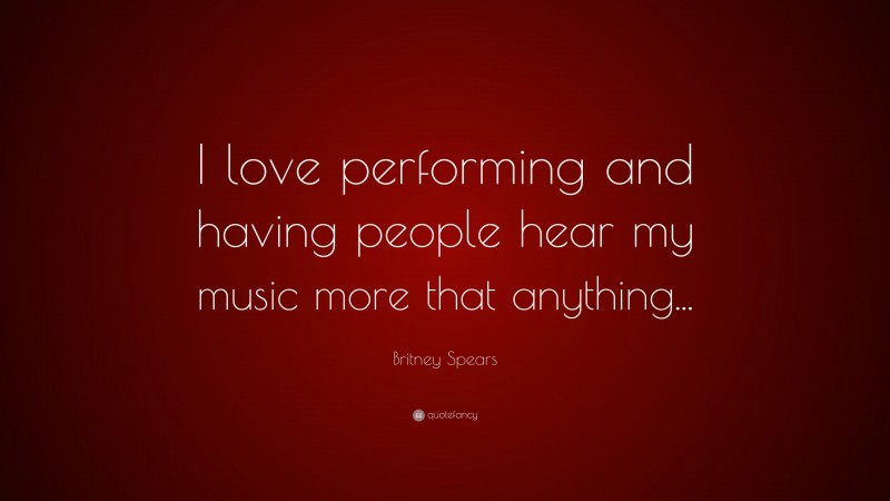 Britney Spears Quote: “I love performing and having people hear my music more that anything...”