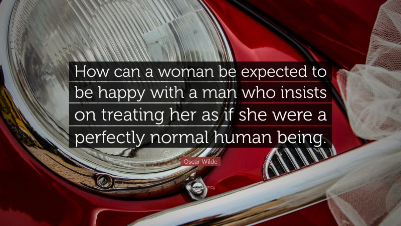 Oscar Wilde Quote: “How can a woman be expected to be happy with a man who insists on treating her as if she were a perfectly normal human being.”