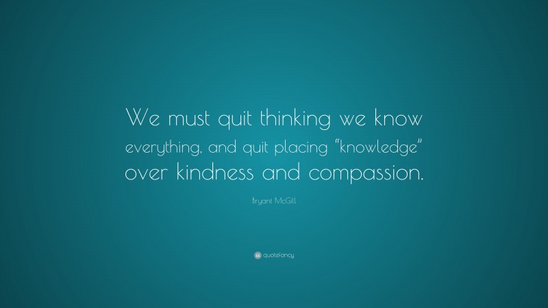 Bryant McGill Quote: “We must quit thinking we know everything, and quit placing “knowledge” over kindness and compassion.”