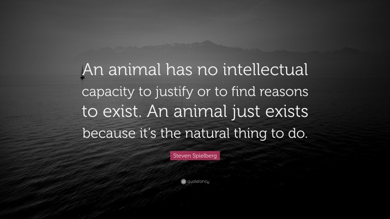 Steven Spielberg Quote: “An animal has no intellectual capacity to justify or to find reasons to exist. An animal just exists because it’s the natural thing to do.”