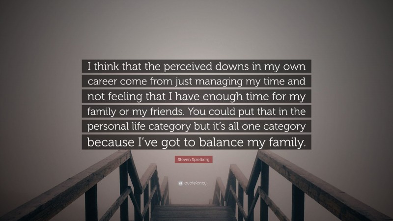 Steven Spielberg Quote: “I think that the perceived downs in my own career come from just managing my time and not feeling that I have enough time for my family or my friends. You could put that in the personal life category but it’s all one category because I’ve got to balance my family.”