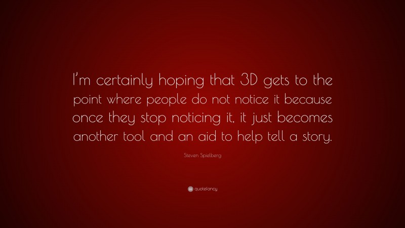 Steven Spielberg Quote: “I’m certainly hoping that 3D gets to the point where people do not notice it because once they stop noticing it, it just becomes another tool and an aid to help tell a story.”