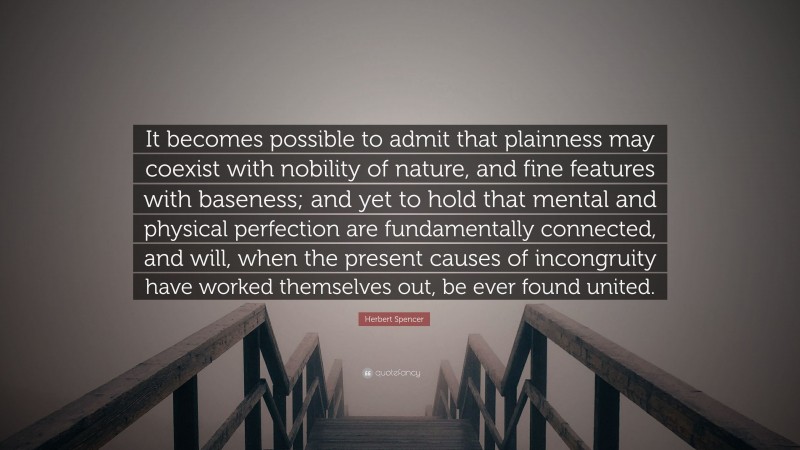 Herbert Spencer Quote: “It becomes possible to admit that plainness may coexist with nobility of nature, and fine features with baseness; and yet to hold that mental and physical perfection are fundamentally connected, and will, when the present causes of incongruity have worked themselves out, be ever found united.”