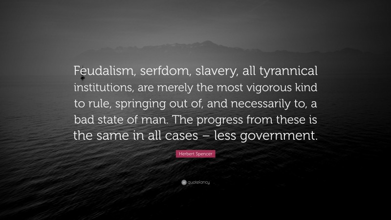 Herbert Spencer Quote: “Feudalism, serfdom, slavery, all tyrannical institutions, are merely the most vigorous kind to rule, springing out of, and necessarily to, a bad state of man. The progress from these is the same in all cases – less government.”