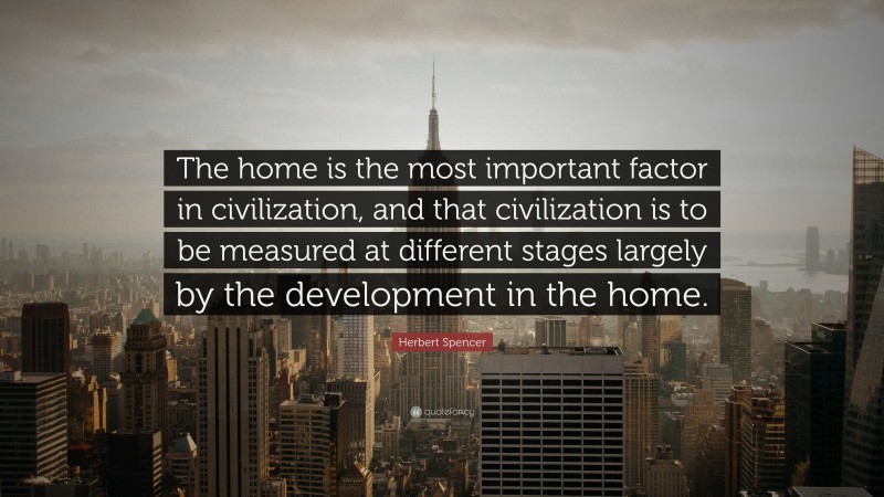 Herbert Spencer Quote: “The home is the most important factor in civilization, and that civilization is to be measured at different stages largely by the development in the home.”