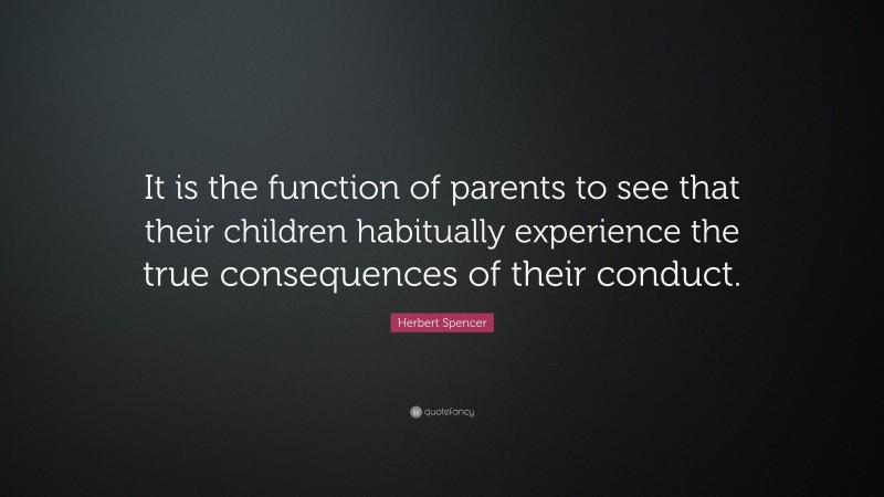 Herbert Spencer Quote: “It is the function of parents to see that their children habitually experience the true consequences of their conduct.”
