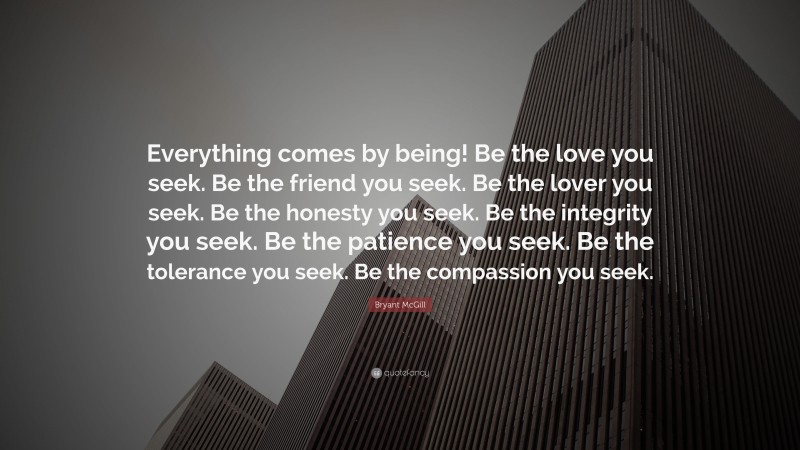 Bryant McGill Quote: “Everything comes by being! Be the love you seek. Be the friend you seek. Be the lover you seek. Be the honesty you seek. Be the integrity you seek. Be the patience you seek. Be the tolerance you seek. Be the compassion you seek.”