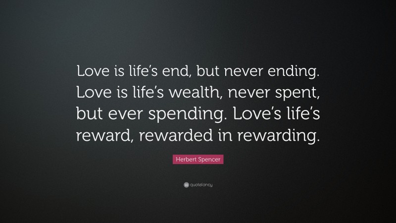 Herbert Spencer Quote: “Love is life’s end, but never ending. Love is life’s wealth, never spent, but ever spending. Love’s life’s reward, rewarded in rewarding.”