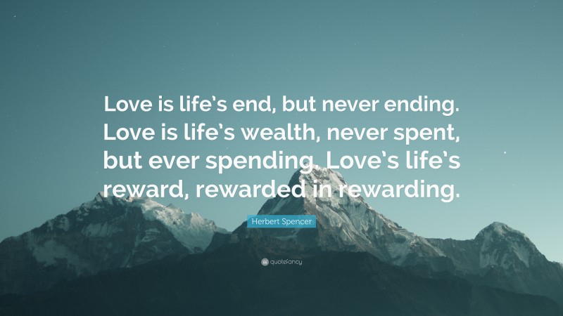 Herbert Spencer Quote: “Love is life’s end, but never ending. Love is life’s wealth, never spent, but ever spending. Love’s life’s reward, rewarded in rewarding.”