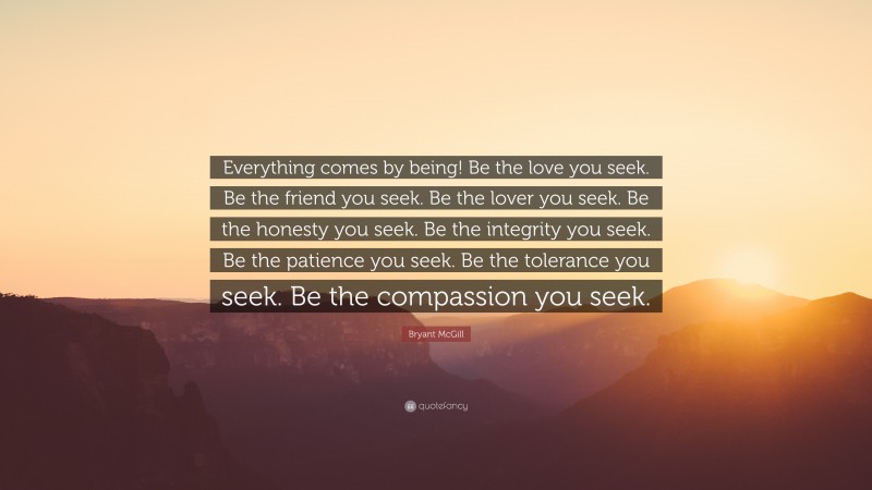Bryant McGill Quote: “Everything comes by being! Be the love you seek. Be the friend you seek. Be the lover you seek. Be the honesty you seek. Be the integrity you seek. Be the patience you seek. Be the tolerance you seek. Be the compassion you seek.”