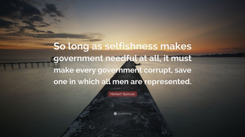 Herbert Spencer Quote: “So long as selfishness makes government needful at all, it must make every government corrupt, save one in which all men are represented.”