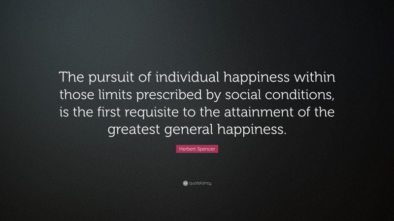 Herbert Spencer Quote: “The pursuit of individual happiness within those limits prescribed by social conditions, is the first requisite to the attainment of the greatest general happiness.”