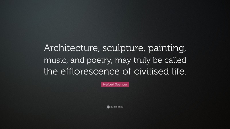 Herbert Spencer Quote: “Architecture, sculpture, painting, music, and poetry, may truly be called the efflorescence of civilised life.”