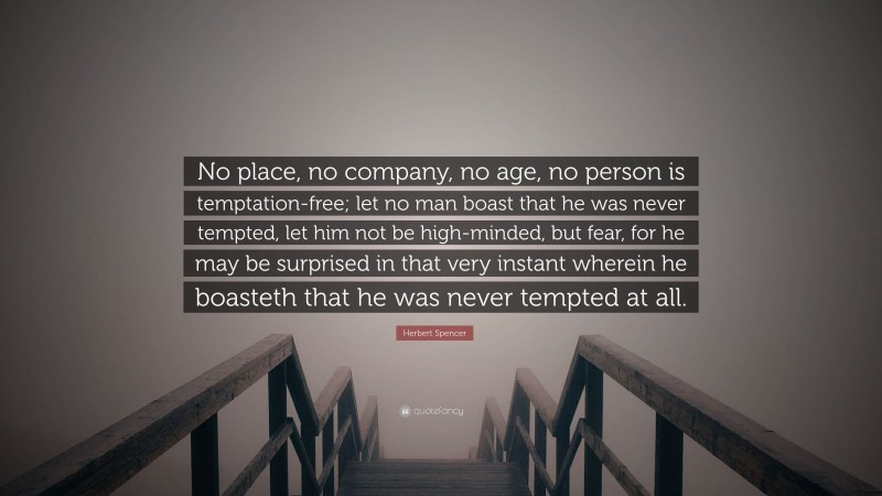 Herbert Spencer Quote: “No place, no company, no age, no person is temptation-free; let no man boast that he was never tempted, let him not be high-minded, but fear, for he may be surprised in that very instant wherein he boasteth that he was never tempted at all.”