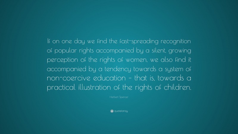 Herbert Spencer Quote: “If on one day we find the fast-spreading recognition of popular rights accompanied by a silent, growing perception of the rights of women, we also find it accompanied by a tendency towards a system of non-coercive education – that is, towards a practical illustration of the rights of children.”