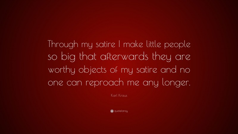 Karl Kraus Quote: “Through my satire I make little people so big that afterwards they are worthy objects of my satire and no one can reproach me any longer.”