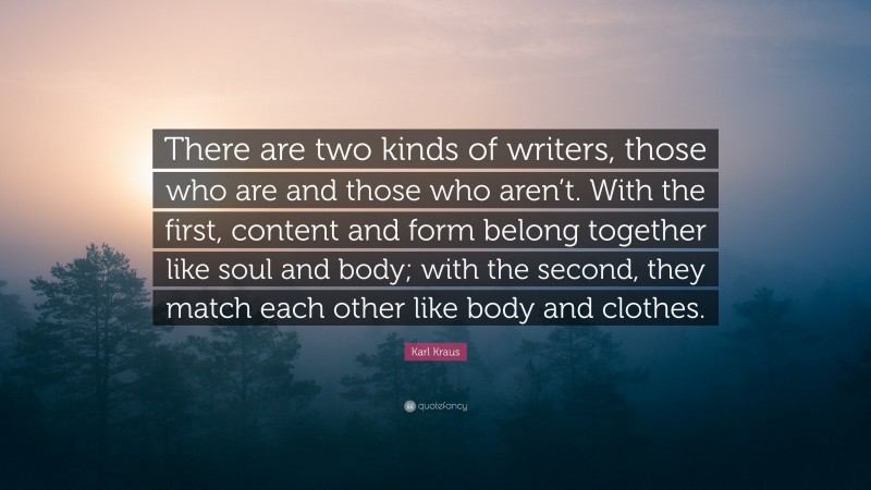 Karl Kraus Quote: “There are two kinds of writers, those who are and those who aren’t. With the first, content and form belong together like soul and body; with the second, they match each other like body and clothes.”