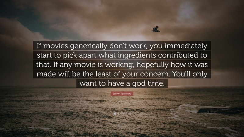 Steven Spielberg Quote: “If movies generically don’t work, you immediately start to pick apart what ingredients contributed to that. If any movie is working, hopefully how it was made will be the least of your concern. You’ll only want to have a god time.”