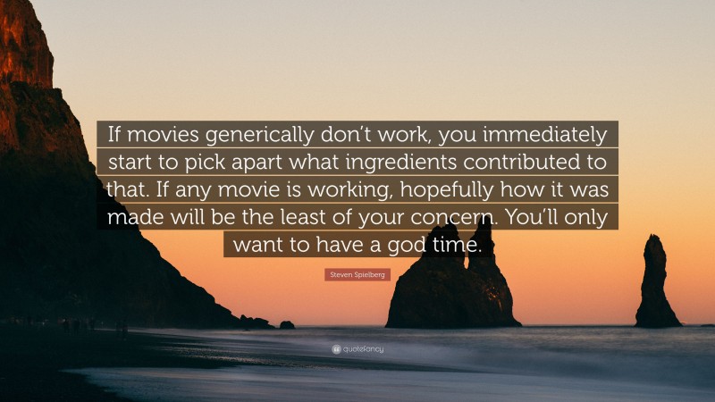 Steven Spielberg Quote: “If movies generically don’t work, you immediately start to pick apart what ingredients contributed to that. If any movie is working, hopefully how it was made will be the least of your concern. You’ll only want to have a god time.”