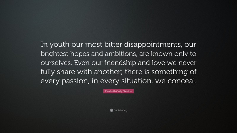 Elizabeth Cady Stanton Quote: “In youth our most bitter disappointments, our brightest hopes and ambitions, are known only to ourselves. Even our friendship and love we never fully share with another; there is something of every passion, in every situation, we conceal.”
