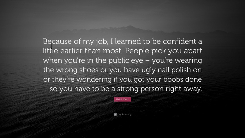 Heidi Klum Quote: “Because of my job, I learned to be confident a little earlier than most. People pick you apart when you’re in the public eye – you’re wearing the wrong shoes or you have ugly nail polish on or they’re wondering if you got your boobs done – so you have to be a strong person right away.”