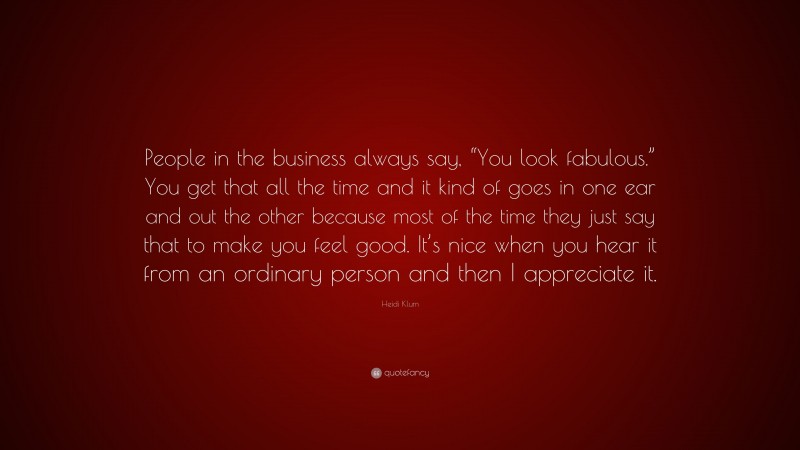 Heidi Klum Quote: “People in the business always say, “You look fabulous.” You get that all the time and it kind of goes in one ear and out the other because most of the time they just say that to make you feel good. It’s nice when you hear it from an ordinary person and then I appreciate it.”