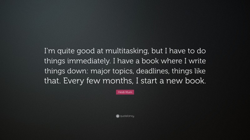 Heidi Klum Quote: “I’m quite good at multitasking, but I have to do things immediately. I have a book where I write things down: major topics, deadlines, things like that. Every few months, I start a new book.”