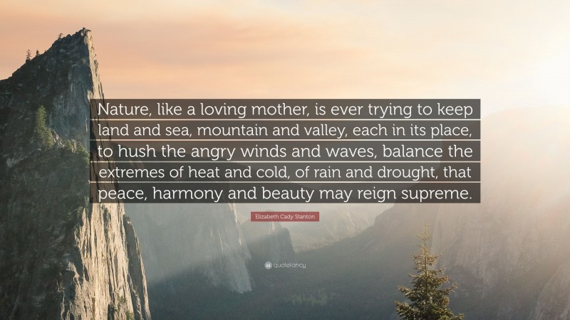 Elizabeth Cady Stanton Quote: “Nature, like a loving mother, is ever trying to keep land and sea, mountain and valley, each in its place, to hush the angry winds and waves, balance the extremes of heat and cold, of rain and drought, that peace, harmony and beauty may reign supreme.”