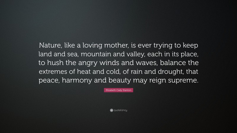Elizabeth Cady Stanton Quote: “Nature, like a loving mother, is ever trying to keep land and sea, mountain and valley, each in its place, to hush the angry winds and waves, balance the extremes of heat and cold, of rain and drought, that peace, harmony and beauty may reign supreme.”