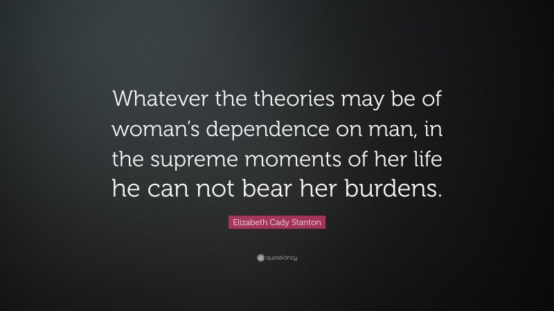 Elizabeth Cady Stanton Quote: “Whatever the theories may be of woman’s dependence on man, in the supreme moments of her life he can not bear her burdens.”