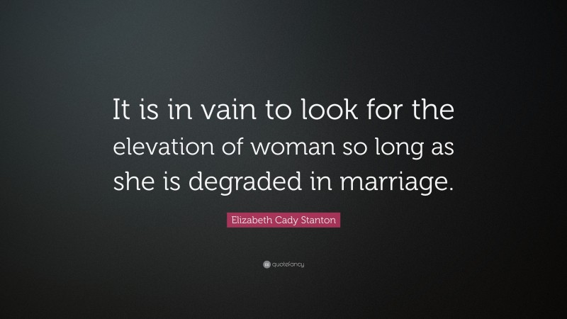 Elizabeth Cady Stanton Quote: “It is in vain to look for the elevation of woman so long as she is degraded in marriage.”