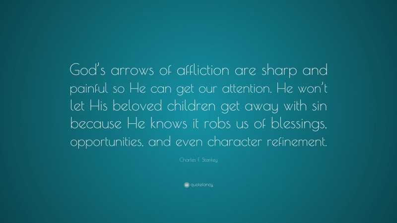 Charles F. Stanley Quote: “God’s arrows of affliction are sharp and painful so He can get our attention. He won’t let His beloved children get away with sin because He knows it robs us of blessings, opportunities, and even character refinement.”