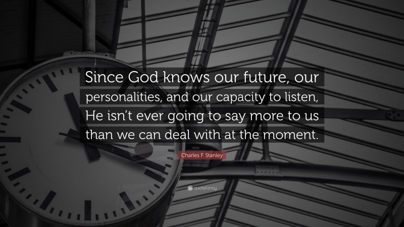Charles F. Stanley Quote: “Since God knows our future, our personalities, and our capacity to listen, He isn’t ever going to say more to us than we can deal with at the moment.”